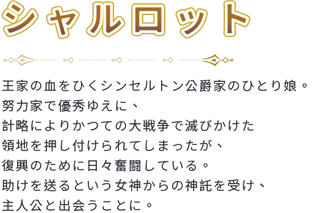 王家の血をひくシンセルトン公爵家のひとり娘。努力家で優秀ゆえに、計略によりかつての大戦争で滅びかけた領地を押し付けられてしまったが、復興のために日々奮闘している。助けを送るという女神からの神託を受け、主人公と出会うことに。