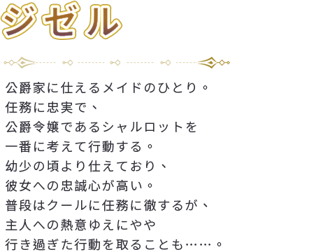 公爵家に仕えるメイドのひとり。任務に忠実で、公爵令嬢であるシャルロットを一番に考えて行動する。幼少の頃より仕えており、彼女への忠誠心が高い。普段はクールに任務に徹するが、主人への熱意ゆえにやや行き過ぎた行動を取ることも……。